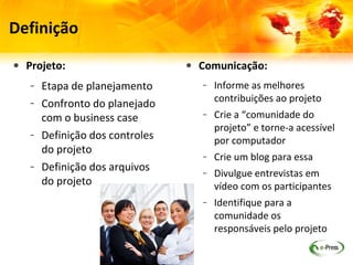 Definição

• Projeto:                     • Comunicação:
   – Etapa de planejamento        – Informe as melhores
                                    contribuições ao projeto
   – Confronto do planejado
                                  – Crie a “comunidade do
     com o business case            projeto” e torne-a acessível
   – Definição dos controles        por computador
     do projeto                   – Crie um blog e reúna ali todas
   – Definição dos arquivos         as notícias do projeto
     do projeto                   – Divulgue entrevistas em vídeo
                                    com os participantes
                                  – Identifique para a comunidade
                                    os responsáveis pelo projeto
 