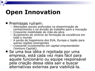 Open Innovation Ao longo do séc. XX, o modelo de gestão da inovação utilizado pelas empresas foi bastante fechado no que se refere ao surgimento das idéias e sua aplicação no mercado.  Duas premissas desse modelo: “ Nós detemos os melhores talentos e portanto nossas idéias são melhores que a dos demais” “ Se nós inventamos ninguém melhor do que nós para comercializar”. Open Innovation (Inovação Aberta), Henry Chesbrough. Universidade de Berkeley. http://www.openinnovation.net/Book/NewParadigm/ 