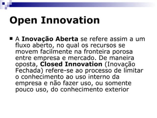 Open Innovation Inovação Fechada Prevaleceu durante quase todo o século XX As empreas alcançavam vantagens competitivas investindo em grandes laboratórios de P&D Toda pesquisa sendo desenvolvida internamente Essa integração vertical da atividade de P&D indicava que empresas que não poderiam arcar com esses investimentos, ficariam em desvantagem 