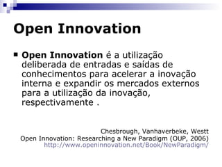 Open Innovation Premissas ruíram: Alterações sociais profundas na disseminação do conhecimento e na divisão do trabalho para a inovação Crescente mobilidade de mão-de-obra Surgimento de centros de formação de excelência em todo o mundo A perda de hegemonia dos EUA, Europa e Japão para outras regiões emergentes Crescente investimento em capital empreendedor (Venture Capital).  Se uma boa idéia é rejeitada por uma empresa, está cada vez mais fácil para aquele funcionário ou equipe responsável pela criação dessa idéia sair e buscar alternativas externas para viabilizá-la. 