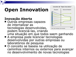 Open Innovation A  Inovação Aberta  se refere assim a um fluxo aberto, no qual os recursos se movem facilmente na fronteira porosa entre empresa e mercado. De maneira oposta,  Closed Innovation  (Inovação Fechada) refere-se ao processo de limitar o conhecimento ao uso interno da empresa e não fazer uso, ou somente pouco uso, do conhecimento exterior 