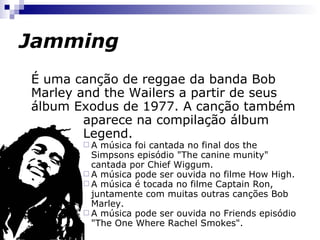 Jamming É uma canção de reggae da banda  Bob Marley and the Wailers  do álbum  Exodus  de 1977. A canção também aparece na compilação do álbum  Legend . A música foi cantada no final do episódio "The canine munity" dos Simpsons cantada por Chief Wiggum.  A música pode ser ouvida no filme How High.  A música é tocada no filme Captain Ron, juntamente com muitas outras canções de Bob Marley.  A música pode ser ouvida no episódio "The One Where Rachel Smokes“ de Friends. http://pt.wikipedia.org/wiki/Jamming   http://www.youtube.com/watch?v=TR5Qo4Pnc94   