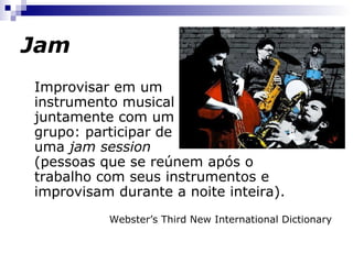 Jam Improvisar em um instrumento musical juntamente com um grupo: participar de uma  jam session (pessoas que se reúnem após o trabalho com seus instrumentos e improvisam durante a noite inteira). Webster’s Third New International Dictionary 