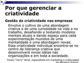 Por que gerenciar a criatividade Gestão da criatividade nas empresas Envolve o cultivo de uma abordagem criativa e de uma curiosidade na vida e no trabalho, desafiando e testando modelos mentais atuais e dando espaço para cada experimentação munidos de uma mentalidade e uma abordagem novas. Essa criatividade individual encontra-se no centro da liderança criativa que desenvolverá novas idéias nas organizações e em toda a sociedade. Yoram “Jerry” Wind, especialista em marketing e criatividade da Wharton School  