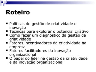 Roteiro Políticas de gestão de criatividade e inovação Técnicas para explorar o potencial criativo Como fazer um diagnóstico da gestão da criatividade Fatores incentivadores da criatividade na empresa Fatores facilitadores da inovação organizacional O papel do líder na gestão da criatividade e da inovação organizacional 