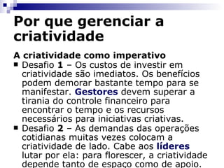 Por que gerenciar a criatividade A criatividade como imperativo Desafio  1  – Os custos de investir em criatividade são imediatos. Os benefícios podem demorar bastante tempo para se manifestar.  Gestores  devem superar a tirania do controle financeiro para encontrar o tempo e os recursos necessários para iniciativas criativas. Desafio  2  – As demandas das operações cotidianas muitas vezes colocam a criatividade de lado. Cabe aos  líderes  lutar por ela: para florescer, a criatividade depende tanto de espaço como de apoio. 