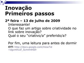 Inovação Primeiros passos 2ª feira – 13 de julho de 2009 Não seria interessante verificar convergências e divergências para auxiliar a definir nossa convicção sobre o tema? No rodapé da página há um link para Temas Relacionados apontando para Inovação. Naquele endereço há uma lista de artigos sobre Inovação. Um dos artigos ali armazenados é o  Revista publica ranking das pessoas mais criativas no mundo dos negócios  .  