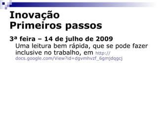 Inovação Primeiros passos 2ª feira – 13 de julho de 2009 Interessante!  O que faz um artigo sobre criatividade no link sobre inovação? Qual o seu “criativo/a” preferido/a? Por fim, uma leitura para antes de dormir em  http:// docs.google.com/View?id =dgvmhvzf_5cmm4h6fr 