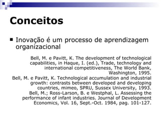 Conceitos Inovação pressupõe uma certa dose de incerteza Inovação baseia-se no conhecimento científico Inovação é favorecida pela organização formalizada Inovação e estrutura de mercado são mutuamente interativas Dosi, G.; Freeman, C. e Fabiani, S. The process of economic development: introducing some stylized facts and theories on technologies, firms and institutions. Industrial and Corporate Change, Vol. 3(1), 1994. Dosi, G. The nature of the innovative process. In Dosi et al., Technological change and economic theory. Pinter Publishers, London, 1988. 