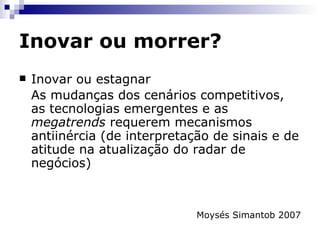 Inovar ou morrer? Sustentar uma organização exige a habilidade de se reinventar e de criar alternativas para o crescimento.  Ou a empresa encontra novas formas de crescer, ou ela se torna irrelevante. Lidar com a complexidade do crescimento em muitos casos representa ir contra práticas de gestão enraizadas como, por  exemplo, ouvir o cliente; aperfeiçoar produtos, ou ter uma administração financeira robusta. 