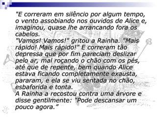 "Alice nunca conseguiu entender direito, refletindo sobre isso mais tarde, como tinham começado: tudo que lembrava é que estavam correndo de mãos dadas, e a Rainha corria tão depressa que ela mal conseguia acompanhá-la. Mesmo assim, a Rainha não parava de gritar "Mais rápido! Mais rápido!", mas Alice sentia que não podia ir mais rápido, embora não lhe sobrasse fôlego para dizer isso. O mais curioso nisso tudo era que as árvores e as outras coisas em volta delas nunca mudavam de lugar: por mais depressa que ela e a Rainha corressem, não pareciam ultrapassar nada. 