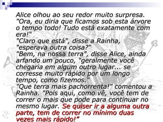 "Será que todas as coisas estão se movendo conosco?" pensou, atônita, a pobre Alice. E a Rainha pareceu lhe adivinhar os pensamentos, pois gritou "Mais rápido! Não tente falar!“ Não que Alice tivesse a menor intenção de fazer  isso . Tinha a impressão de que nunca conseguiria falar de novo, tão sem fôlego estava ficando; mesmo assim, a Rainha gritava "Mais rápido! Mais rápido!" e a arrastava consigo. "Estamos chegando?" Alice conseguiu arquejar finalmente. "Chegando!" a Rainha repetiu. "Ora, passamos por lá dez minutos atrás! Mais rápido!”. 