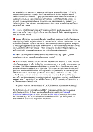no passado devem permanecer no futuro, assim como a sazonalidade ou ciclicidade
observadas no passado. A técnica então geralmente utilizada é a projeção; são os
chamados modelos temporais. A projeção é feita modelando-se matematicamente os
dados do passado, ou seja, procurando representar o comportamento das vendas por
meio de expressões matemáticas e utilizando essas mesmas equações para prever as
vedas no futuro. Essa técnica é a mais comum e está presente na maioria dos softwares
de previsão de vendas.

5 – Por que o histórico de vendas efetivas passadas (com quantidades e datas efetivas
em que as vendas ocorrerão) pode não ser a melhor fonte de dados históricos para uma
boa previsão de vendas?

R: quando o horizonte aumenta ainda mais (previsão de longo prazo), a hipótese de que
as relações que havia no passado entre as vendas e outras variáveis continuam a valer no
futuro deixam muitas vezes de ser válidas, porque mudanças tecnológicas, de design ou
a introdução de produtos substitutos podem alterar as relações anteriores válidas. Nesses
casos, adotamos a hipótese de que o futuro não guarda relação direta com o passado,
pelo menos não uma relação que possa ser modelada matematicamente.

6 – Qual a diferença entre o desvio médio absoluto e o tracking Signal? Quando
deveríamos usar um e quando deveríamos usar o outro?

R: o desvio médio absoluto (DAM) calcula o erro médio de previsão. O termo absoluto
significa que apenas o valor do desvio é importante e não se as vendas foram maiores ou
menores. O DAM fornece uma estimativa do erro típico de previsão, importante para o
dimensionamento dos estoques de segurança. Entretanto, esse método não indica se as
previsões estão sistematicamente erradas para mais ou para menos. Já o tracking signal,
utiliza um sinal de advertência que dá uma indicação da acurácia da previsão. O TS é
definido como a relação entre o desvio acumulado e o desvio absoluto médio. Se as
previsões são maiores que as vendas reais o desvio acumulado é positivo, isso indica um
possível viés. O oposto também é válido. Ou seja, o DAM usa um método quantitativo e
o TS usa um método qualitativo.

7 – O que é e para que serve o módulo de DRP (distribution requirements planning)?

R: Distribution requirements planning (DRP) ou planeamento das necessidades de
distribuição, pode ser definido como a aplicação dos princípios do Material
Requirements Planning (MRP) num ambiente de distribuição. Consegue integrar as
necessidades especiais de distribuição num modelo dinâmico que inclui planos de
movimentação de estoque no presente e no futuro.
 
