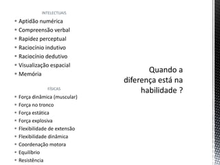 INTELECTUAIS
 Aptidão numérica
 Compreensão verbal
 Rapidez perceptual
 Raciocínio indutivo
 Raciocínio dedutivo
 Visualização espacial
 Memória
FÍSICAS
 Força dinâmica (muscular)
 Força no tronco
 Força estática
 Força explosiva
 Flexibilidade de extensão
 Flexibilidade dinâmica
 Coordenação motora
 Equilíbrio
 Resistência
 
