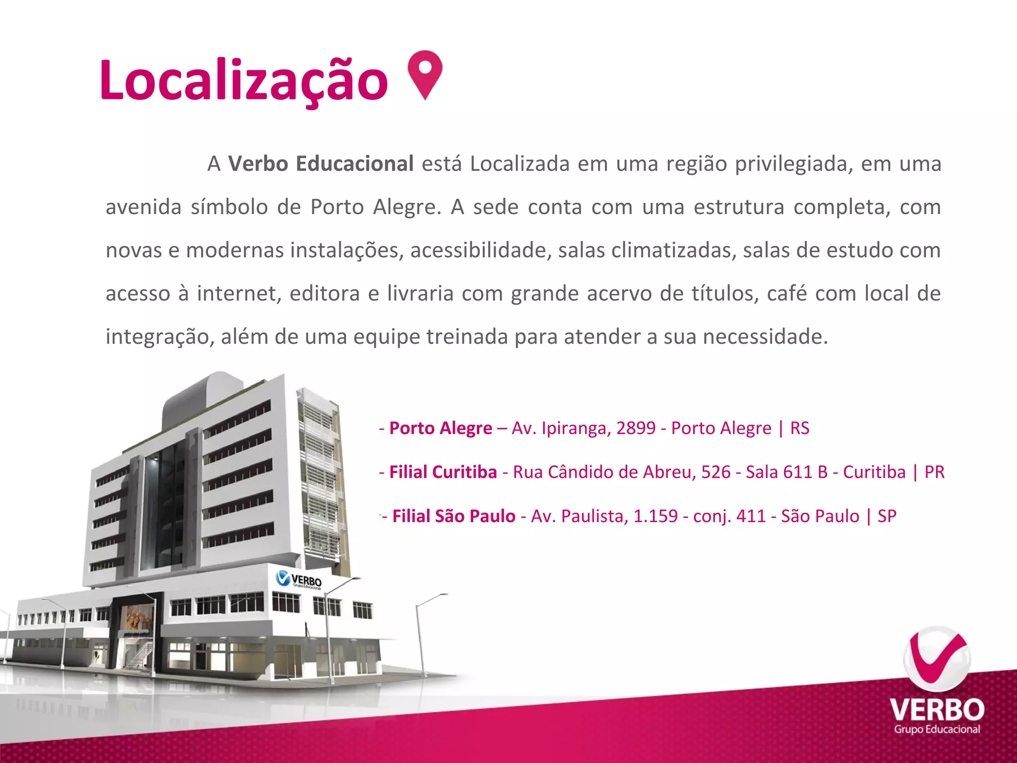 Localização 
A Verbo Educacional está Localizada em uma região privilegiada, em uma 
avenida símbolo de Porto Alegre. A sede conta com uma estrutura completa, com 
novas e modernas instalações, acessibilidade, salas climatizadas, salas de estudo com 
acesso à internet, editora e livraria com grande acervo de títulos, café com local de 
integração, além de uma equipe treinada para atender a sua necessidade. 
- Porto Alegre – Av. Ipiranga, 2899 - Porto Alegre | RS 
- Filial Curitiba - Rua Cândido de Abreu, 526 - Sala 611 B - Curitiba | PR 
-- Filial São Paulo - Av. Paulista, 1.159 - conj. 411 - São Paulo | SP 
 