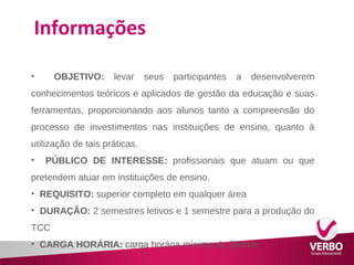 Informações 
• OBJETIVO: levar seus participantes a desenvolverem 
conhecimentos teóricos e aplicados de gestão da educação e suas 
ferramentas, proporcionando aos alunos tanto a compreensão do 
processo de investimentos nas instituições de ensino, quanto à 
utilização de tais práticas. 
• PÚBLICO DE INTERESSE: profissionais que atuam ou que 
pretendem atuar em instituições de ensino. 
• REQUISITO: superior completo em qualquer área 
• DURAÇÃO: 2 semestres letivos e 1 semestre para a produção do 
TCC 
• CARGA HORÁRIA: carga horária mínima de 360h/a 
 