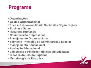 Programa 
• Organizações 
• Gestão Organizacional 
• Ética e Responsabilidade Social das Organizações 
• Business Game 
• Recursos Humanos 
• Comunicação Empresarial 
• Planejamento Organizacional 
• Teorias e Princípios da Administração Escolar 
• Planejamento Educacional 
• Avaliação Educacional 
• Legislação e Políticas Públicas em Educação 
• Didática do Ensino Superior 
• Metodologia da Pesquisa 
 