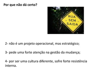 Por que não dá certo? 
2- não é um projeto operacional, mas estratégico; 
3- pede uma forte atenção na gestão da mudança; 
4- por ser uma cultura diferente, sofre forte resistência 
interna. 
 