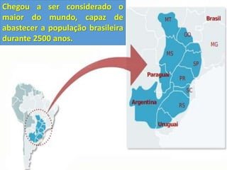 Chegou a ser considerado o 
maior do mundo, capaz de 
abastecer a população brasileira 
durante 2500 anos. 
 
