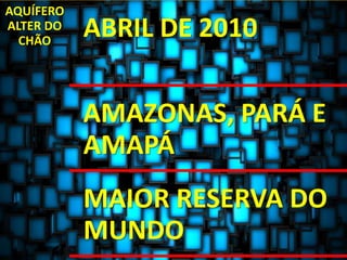 AQUÍFERO 
ALTER DO 
CHÃO ABRIL DE 2010 
AMAZONAS, PARÁ E 
AMAPÁ 
MAIOR RESERVA DO 
MUNDO 
 