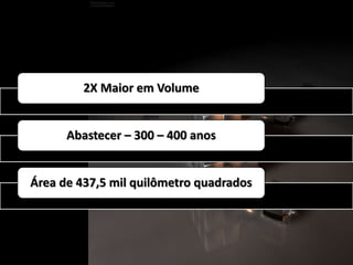 2X Maior em Volume 
Abastecer – 300 – 400 anos 
Área de 437,5 mil quilômetro quadrados 
 