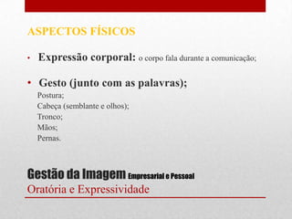 ASPECTOS FÍSICOS

•   Expressão corporal: o corpo fala durante a comunicação;

• Gesto (junto com as palavras);
    Postura;
    Cabeça (semblante e olhos);
    Tronco;
    Mãos;
    Pernas.



Gestão da Imagem Empresarial e Pessoal
Oratória e Expressividade
 