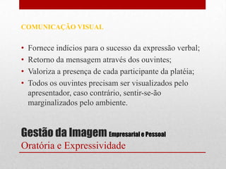 COMUNICAÇÃO VISUAL


•   Fornece indícios para o sucesso da expressão verbal;
•   Retorno da mensagem através dos ouvintes;
•   Valoriza a presença de cada participante da platéia;
•   Todos os ouvintes precisam ser visualizados pelo
    apresentador, caso contrário, sentir-se-ão
    marginalizados pelo ambiente.


Gestão da Imagem Empresarial e Pessoal
Oratória e Expressividade
 