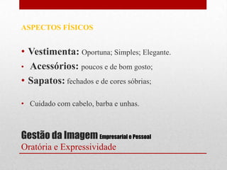 ASPECTOS FÍSICOS


• Vestimenta: Oportuna; Simples; Elegante.
• Acessórios: poucos e de bom gosto;
• Sapatos: fechados e de cores sóbrias;

• Cuidado com cabelo, barba e unhas.



Gestão da Imagem Empresarial e Pessoal
Oratória e Expressividade
 