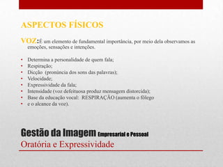 ASPECTOS FÍSICOS
VOZ:É um elemento de fundamental importância, por meio dela observamos as
    emoções, sensações e intenções.

•   Determina a personalidade de quem fala;
•   Respiração;
•   Dicção (pronúncia dos sons das palavras);
•   Velocidade;
•   Expressividade da fala;
•   Intensidade (voz defeituosa produz mensagem distorcida);
•   Base da educação vocal: RESPIRAÇÃO (aumenta o fôlego
•   e o alcance da voz).




Gestão da Imagem Empresarial e Pessoal
Oratória e Expressividade
 