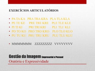 EXERCÍCIOS ARTICULATÓRIOS

•   PA TA KA   PRA TRA KRA PLA TLA KLA
•   PE TE KE    PRE TRE KRE PLE TLE KLE
•   PI TI KI    PRI TRI KRI PLI TLI KLI
•   PO TO KO    PRO TRO KRO PLO TLO KLO
•   PU TU KU    PRU TRU KRU PLU TLU KLU

• MMMMMMM         ZZZZZZZZZ VVVVVVVV



Gestão da Imagem Empresarial e Pessoal
Oratória e Expressividade
 