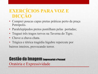 EXERCÍCIOS PARA VOZ E
 DICÇÃO
• Comprei poucas capas pretas práticas perto da praça
  Petrópolis.
• Paralelepípedos pretos pontilham pelas portadas;
• Traguei três tragos torvos na Taverna do Tigre.
• Chove a chuva chata.
• Trágica e tétrica tragédia lúgubre repercute por
bairros inteiros, provocando terror.


Gestão da Imagem Empresarial e Pessoal
Oratória e Expressividade
 