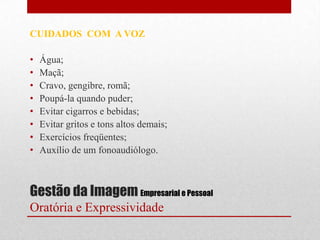 CUIDADOS COM A VOZ

•   Água;
•   Maçã;
•   Cravo, gengibre, romã;
•   Poupá-la quando puder;
•   Evitar cigarros e bebidas;
•   Evitar gritos e tons altos demais;
•   Exercícios freqüentes;
•   Auxílio de um fonoaudiólogo.



Gestão da Imagem Empresarial e Pessoal
Oratória e Expressividade
 