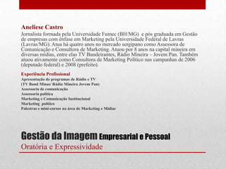 Aneliese Castro
Jornalista formada pela Universidade Fumec (BH/MG) e pós graduada em Gestão
de empresas com ênfase em Marketing pela Universidade Federal de Lavras
(Lavras/MG). Atua há quatro anos no mercado sergipano como Assessora de
Comunicação e Consultora de Marketing. Atuou por 8 anos na capital mineira em
diversas mídias, entre elas TV Bandeirantes, Rádio Mineira – Jovem Pan. Também
atuou ativamente como Consultora de Marketing Político nas campanhas de 2006
(deputado federal) e 2008 (prefeito).
Experiência Profissional
Apresentação de programas de Rádio e TV
(TV Band Minas/ Rádio Mineira Jovem Pan)
Assessoria de comunicação
Assessoria política
Marketing e Comunicação Institucional
Marketing político
Palestras e mini-cursos na área de Marketing e Mídias




Gestão da Imagem Empresarial e Pessoal
Oratória e Expressividade
 