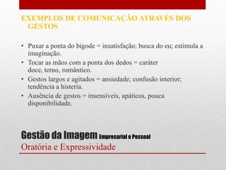 EXEMPLOS DE COMUNICAÇÃO ATRAVÉS DOS
 GESTOS

• Puxar a ponta do bigode = insatisfação; busca do eu; estimula a
  imaginação.
• Tocar as mãos com a ponta dos dedos = caráter
  doce, terno, romântico.
• Gestos largos e agitados = ansiedade; confusão interior;
  tendência a histeria.
• Ausência de gestos = insensíveis, apáticos, pouca
  disponibilidade.



Gestão da Imagem Empresarial e Pessoal
Oratória e Expressividade
 