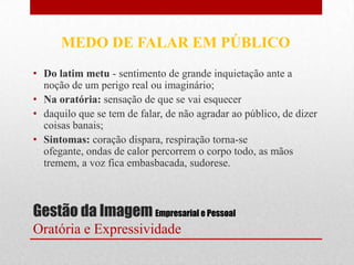 MEDO DE FALAR EM PÚBLICO
• Do latim metu - sentimento de grande inquietação ante a
  noção de um perigo real ou imaginário;
• Na oratória: sensação de que se vai esquecer
• daquilo que se tem de falar, de não agradar ao público, de dizer
  coisas banais;
• Sintomas: coração dispara, respiração torna-se
  ofegante, ondas de calor percorrem o corpo todo, as mãos
  tremem, a voz fica embasbacada, sudorese.



Gestão da Imagem Empresarial e Pessoal
Oratória e Expressividade
 