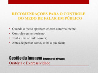 RECOMENDAÇÕES PARA O CONTROLE
      DO MEDO DE FALAR EM PÚBLICO

•   Quando o medo aparecer, encare-o normalmente;
•   Controle seu nervosismo;
•   Tenha uma atitude correta;
•   Antes de pensar como, saiba o que falar;



Gestão da Imagem Empresarial e Pessoal
Oratória e Expressividade
 