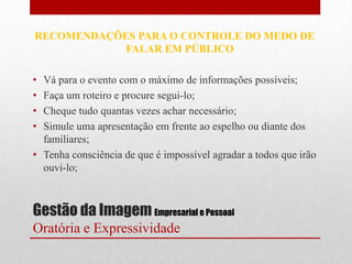 RECOMENDAÇÕES PARA O CONTROLE DO MEDO DE
            FALAR EM PÚBLICO

• Vá para o evento com o máximo de informações possíveis;
• Faça um roteiro e procure segui-lo;
• Cheque tudo quantas vezes achar necessário;
• Simule uma apresentação em frente ao espelho ou diante dos
  familiares;
• Tenha consciência de que é impossível agradar a todos que irão
  ouvi-lo;



Gestão da Imagem Empresarial e Pessoal
Oratória e Expressividade
 
