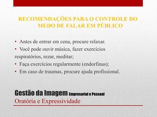RECOMENDAÇÕES PARA O CONTROLE DO
      MEDO DE FALAR EM PÚBLICO

• Antes de entrar em cena, procure relaxar.
• Você pode ouvir música, fazer exercícios
respiratórios, rezar, meditar;
• Faça exercícios regularmente (endorfinas);
• Em caso de traumas, procure ajuda profissional.



Gestão da Imagem Empresarial e Pessoal
Oratória e Expressividade
 
