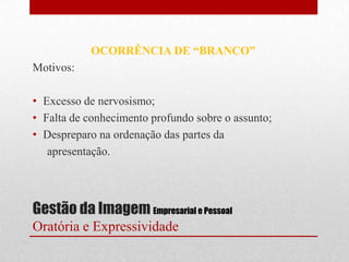 OCORRÊNCIA DE “BRANCO”
Motivos:

• Excesso de nervosismo;
• Falta de conhecimento profundo sobre o assunto;
• Despreparo na ordenação das partes da
   apresentação.




Gestão da Imagem Empresarial e Pessoal
Oratória e Expressividade
 