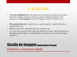 CACOETES
• Cacoetes lingüísticos: são palavras ou partículas usadas com muita
  insistência para encerrar a frase ou para continuá-la (pois! oxe!
  oxente! i é?);Exemplos: Tá? Né? Repare! Sabe? Percebe? Uai...

• Há quem abuse de: a gente isso, a gente aquilo, a gente chegou, a
  gente pediu, etc.
• Evite: a nível de, enquanto que, de repente, etc.
• Se você tem cacoetes trate logo de eliminá-los pois, além de desviar a
  atenção prejudicando a comunicação, funciona como um marketing
  negativo.



Gestão da Imagem Empresarial e Pessoal
Oratória e Expressividade
 