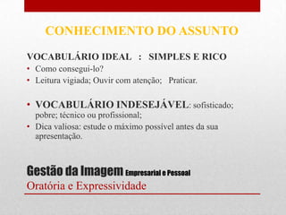 CONHECIMENTO DO ASSUNTO
VOCABULÁRIO IDEAL : SIMPLES E RICO
• Como consegui-lo?
• Leitura vigiada; Ouvir com atenção; Praticar.

• VOCABULÁRIO INDESEJÁVEL: sofisticado;
  pobre; técnico ou profissional;
• Dica valiosa: estude o máximo possível antes da sua
  apresentação.



Gestão da Imagem Empresarial e Pessoal
Oratória e Expressividade
 