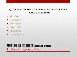 QUALIDADES DO ORADOR PARA AJUDÁ-LO A
                  FALAR MELHOR
•   Memória;
•   Habilidade;
•   Inspiração;
•   Criatividade;
•   Entusiasmo;
•   Determinação;



Gestão da Imagem Empresarial e Pessoal
Oratória e Expressividade
 