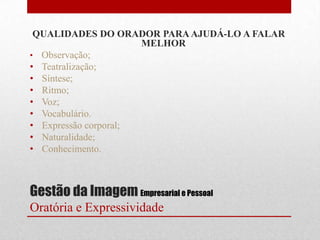 QUALIDADES DO ORADOR PARA AJUDÁ-LO A FALAR
                      MELHOR
• Observação;
• Teatralização;
• Síntese;
• Ritmo;
• Voz;
• Vocabulário.
• Expressão corporal;
• Naturalidade;
• Conhecimento.



Gestão da Imagem Empresarial e Pessoal
Oratória e Expressividade
 
