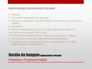 DEFEITOS QUE DEVEM SER EVITADOS

• Titubeio;
• Velocidade inadequada de entonação;
• Pronunciar expressões cuja única função é preencher a lacuna de um
   titubeio;
• Má dicção;
• Pausas de pronúncia que não coincidem com pausas sintáticas
(ex: pausa provocada por falta de ar);
• Problemas de qualidade da voz: fanhosa, aguda, grave, volume;
• Uso de palavras conotadas pejorativamente pela platéia;
• Predomínio dos recursos de entoação e gesticulação. É o código
   lingüístico que deve predominar.



Gestão da Imagem Empresarial e Pessoal
Oratória e Expressividade
 