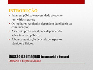 INTRODUÇÃO
• Falar em público é necessidade crescente
   em vários setores;
• Os melhores resultados dependem da eficácia da
  comunicação;
• Ascensão profissional pode depender do
  saber falar em público;
• A boa comunicação depende de aspectos
  técnicos e físicos.



Gestão da Imagem Empresarial e Pessoal
Oratória e Expressividade
 