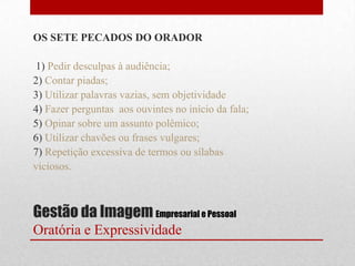 OS SETE PECADOS DO ORADOR

1) Pedir desculpas à audiência;
2) Contar piadas;
3) Utilizar palavras vazias, sem objetividade
4) Fazer perguntas aos ouvintes no início da fala;
5) Opinar sobre um assunto polêmico;
6) Utilizar chavões ou frases vulgares;
7) Repetição excessiva de termos ou sílabas
viciosos.



Gestão da Imagem Empresarial e Pessoal
Oratória e Expressividade
 