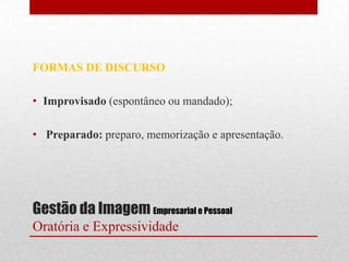 FORMAS DE DISCURSO

• Improvisado (espontâneo ou mandado);

• Preparado: preparo, memorização e apresentação.




Gestão da Imagem Empresarial e Pessoal
Oratória e Expressividade
 