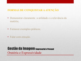 FORMAS DE CONQUISTAR A ATENÇÃO

• Demonstrar claramente a utilidade e a relevância da
  matéria;

• Fornecer exemplos práticos;

• Falar com emoção.



Gestão da Imagem Empresarial e Pessoal
Oratória e Expressividade
 