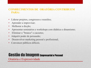 CONHECIMENTOS DE ORATÓRIA CONTRIBUEM
 PARA:

•   Liderar projetos, congressos e reuniões;
•   Aprender a improvisar;
•   Melhorar a dicção;
•   Apresentar seminários e workshops com didática e dinamismo;
•   Eliminar o "branco" e cacoetes;
•   Adquirir poder de persuasão;
•   Desenvolver marketing pessoal e profissional;
•   Convencer públicos difíceis.




Gestão da Imagem Empresarial e Pessoal
Oratória e Expressividade
 
