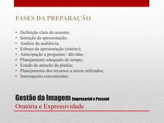 FASES DA PREPARAÇÃO

•   Definição clara do assunto;
•   Intenção da apresentação;
•   Análise da audiência;
•   Esboço da apresentação (roteiro);
•   Antecipação a perguntas / dúvidas;
•   Planejamento adequado do tempo;
•   Estado de atenção da platéia;
•   Planejamento dos recursos a serem utilizados;
•   Interrupções convenientes.




Gestão da Imagem Empresarial e Pessoal
Oratória e Expressividade
 